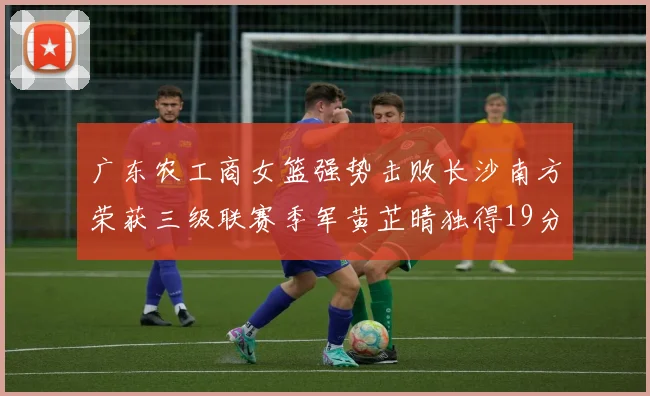 广东农工商女篮强势击败长沙南方荣获三级联赛季军黄芷晴独得19分助力胜利