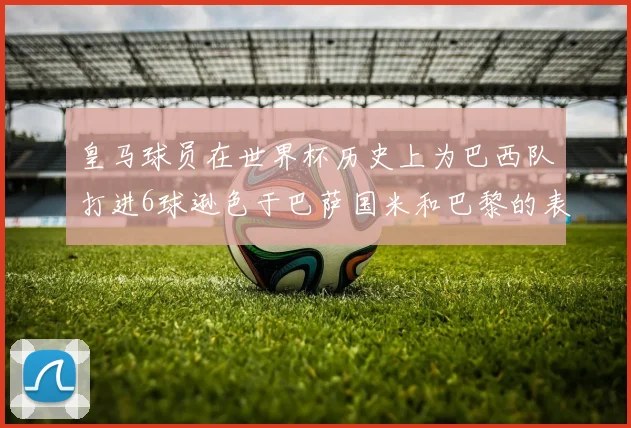 皇马球员在世界杯历史上为巴西队打进6球逊色于巴萨国米和巴黎的表现