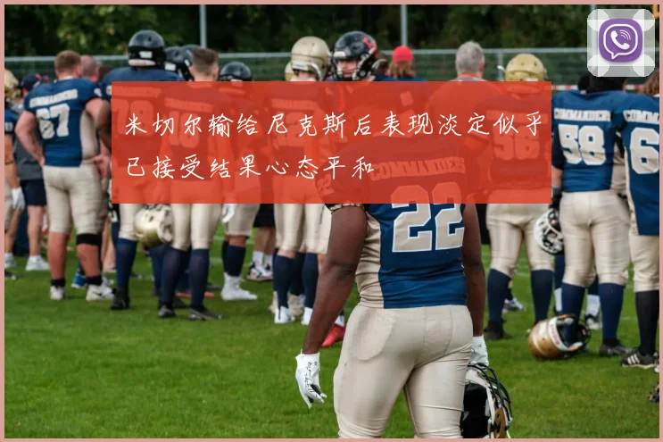 米切尔输给尼克斯后表现淡定似乎已接受结果心态平和