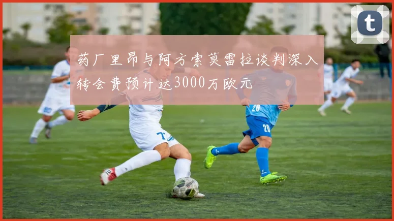 药厂里昂与阿方索莫雷拉谈判深入转会费预计达3000万欧元