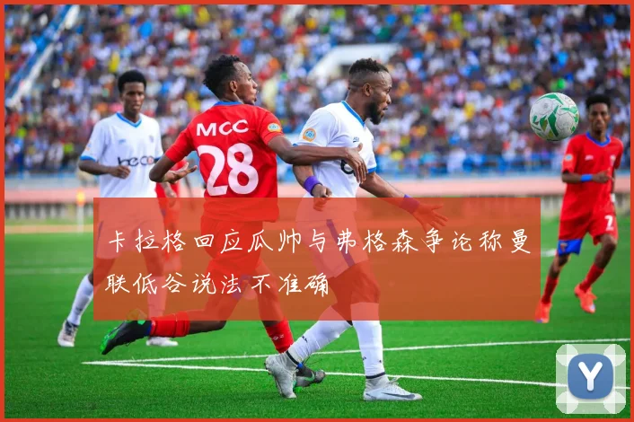 卡拉格回应瓜帅与弗格森争论称曼联低谷说法不准确