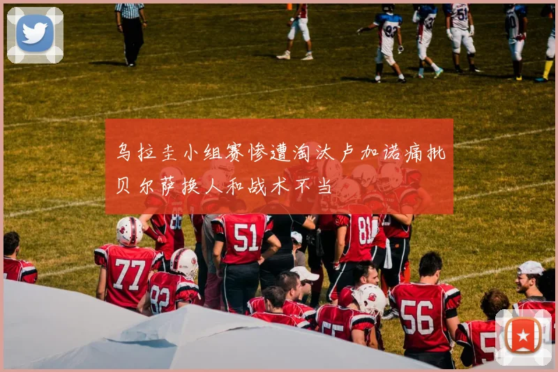 乌拉圭小组赛惨遭淘汰卢加诺痛批贝尔萨换人和战术不当