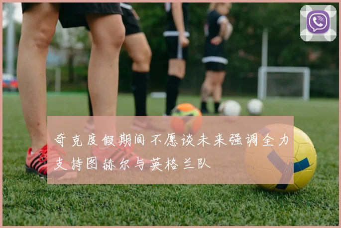奇克度假期间不愿谈未来强调全力支持图赫尔与英格兰队