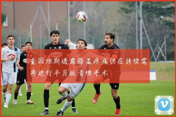 奎因坦斯透露膝盖疼痛仍在持续需再进行半月板清理手术