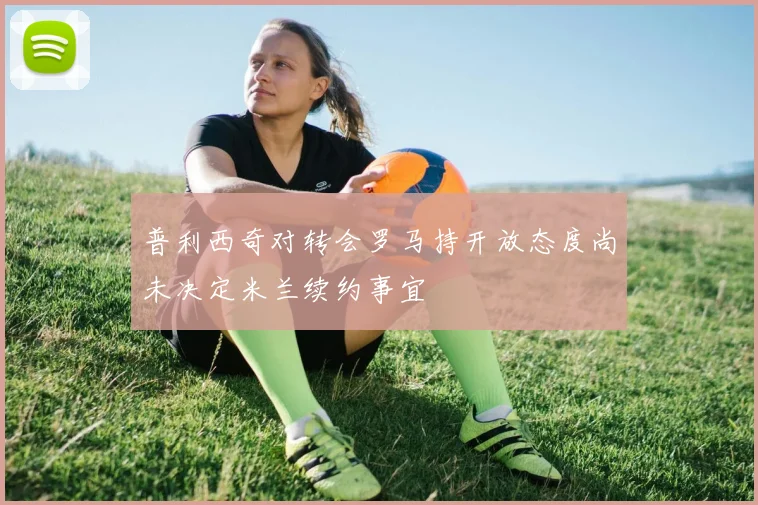普利西奇对转会罗马持开放态度尚未决定米兰续约事宜