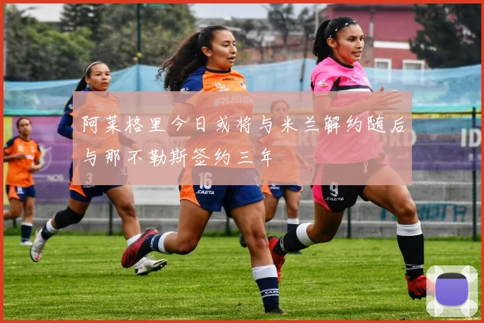阿莱格里今日或将与米兰解约随后与那不勒斯签约三年