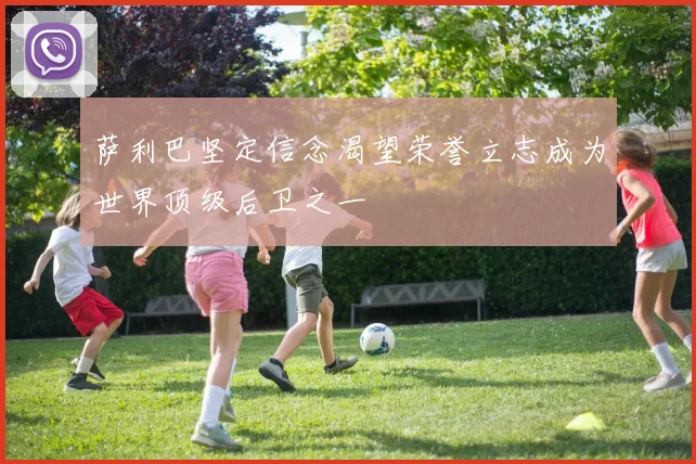 萨利巴坚定信念渴望荣誉立志成为世界顶级后卫之一