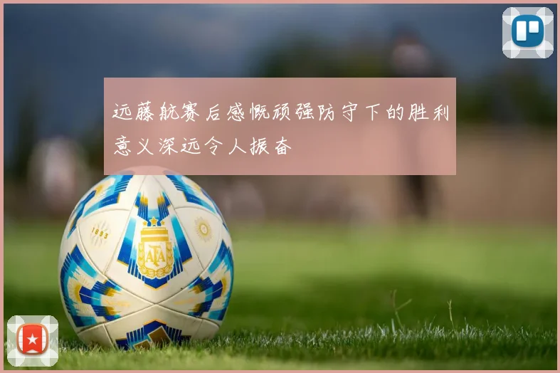 远藤航赛后感慨顽强防守下的胜利意义深远令人振奋