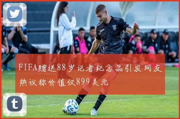 FIFA赠送88岁记者纪念品引发网友热议称价值仅899美元
