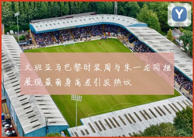 文班亚马巴黎时装周与朱一龙同框展现最萌身高差引发热议