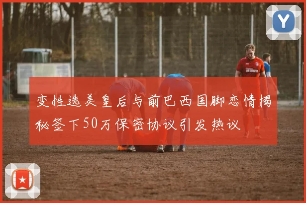 变性选美皇后与前巴西国脚恋情揭秘签下50万保密协议引发热议